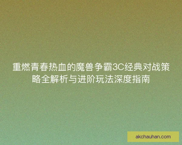 重燃青春热血的魔兽争霸3C经典对战策略全解析与进阶玩法深度指南
