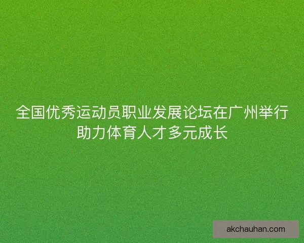 全国优秀运动员职业发展论坛在广州举行助力体育人才多元成长