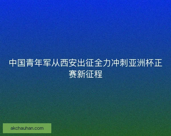 中国青年军从西安出征全力冲刺亚洲杯正赛新征程