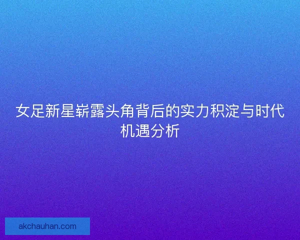 女足新星崭露头角背后的实力积淀与时代机遇分析