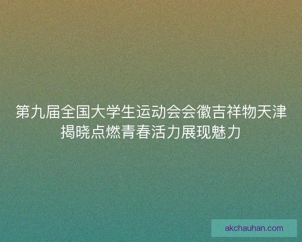 第九届全国大学生运动会会徽吉祥物天津揭晓点燃青春活力展现魅力